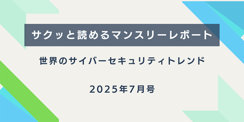 【サクッと読めるマンスリーレポート】。世界のサイバーセキュリティトレンド（2025年7月号）